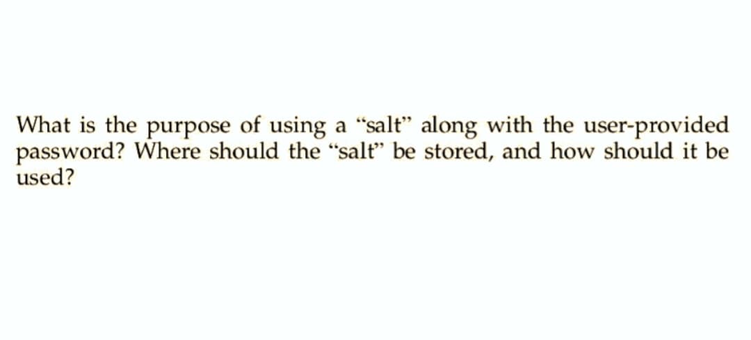 What is the purpose of using a "salt" along with the user-provided
password? Where should the "salt" be stored, and how should it be
used?