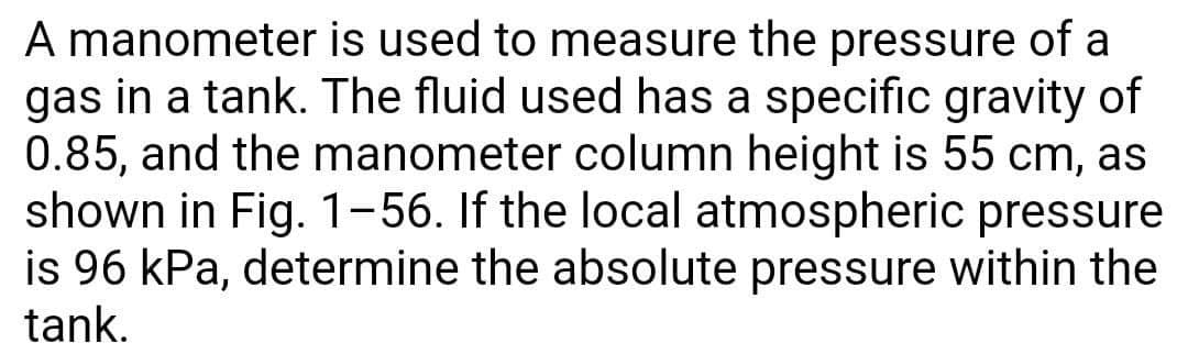 A manometer is used to measure the pressure of a
gas in a tank. The fluid used has a specific gravity of
0.85, and the manometer column height is 55 cm, as
shown in Fig. 1-56. If the local atmospheric pressure
is 96 kPa, determine the absolute pressure within the
tank.
