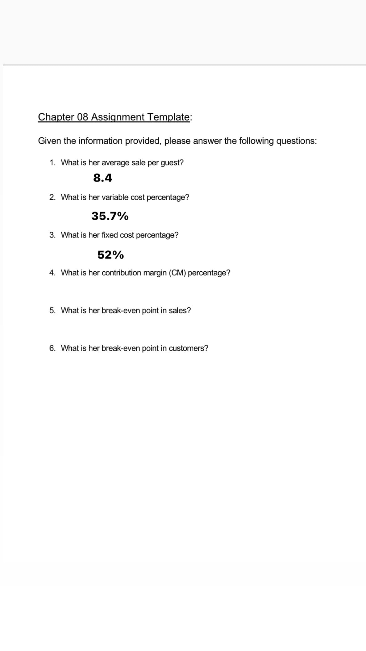 Chapter 08 Assignment Template:
Given the information provided, please answer the following questions:
1. What is her average sale per guest?
8.4
2. What is her variable cost percentage?
35.7%
3. What is her fixed cost percentage?
52%
4. What is her contribution margin (CM) percentage?
5. What is her break-even point in sales?
6. What is her break-even point in customers?