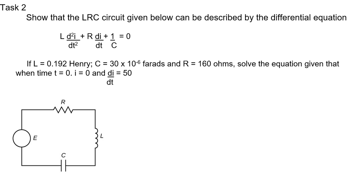 Task 2
Show that the LRC circuit given below can be described by the differential equation
L d²i + R di +1 0
dt C
dt²
If L = 0.192 Henry; C = 30 x 10-6 farads and R = 160 ohms, solve the equation given that
when time t = 0. i = 0 and di = 50
dt
E
R
W