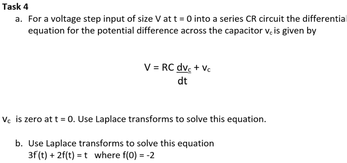 Task 4
a. For a voltage step input of size V at t = 0 into a series CR circuit the differential
equation for the potential difference across the capacitor v. is given by
V = RC dvc + Vc
dt
Vc is zero at t = 0. Use Laplace transforms to solve this equation.
b. Use Laplace transforms to solve this equation
3f (t) + 2f(t)= t_ where f(0) = -2