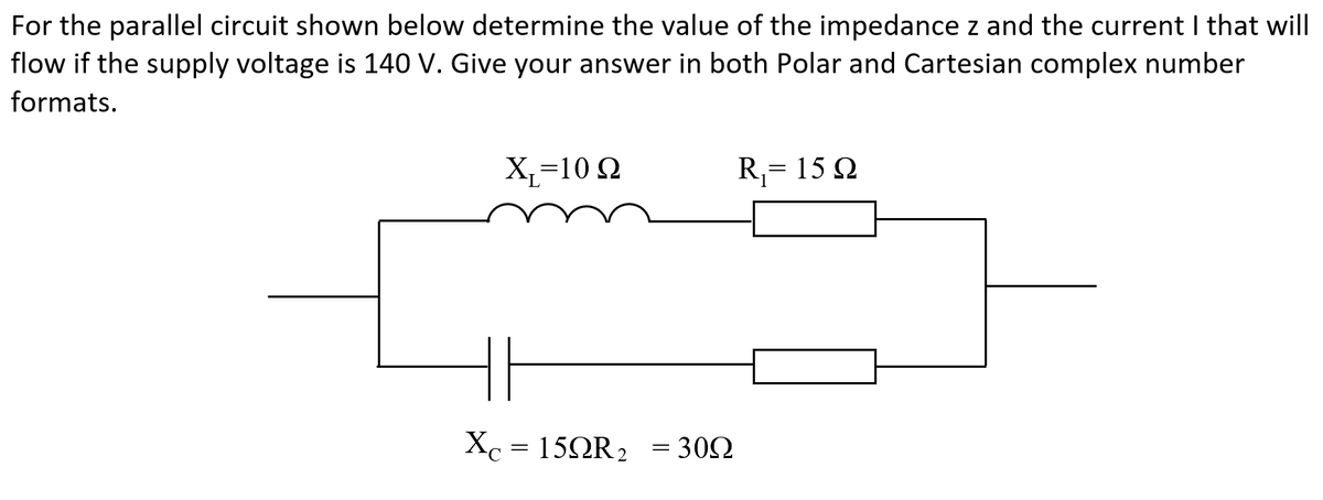 For the parallel circuit shown below determine the value of the impedance z and the current I that will
flow if the supply voltage is 140 V. Give your answer in both Polar and Cartesian complex number
formats.
X=10 Ω
Xc 15QR₂ = 309
30Ω
=
R₁= 15 Q2