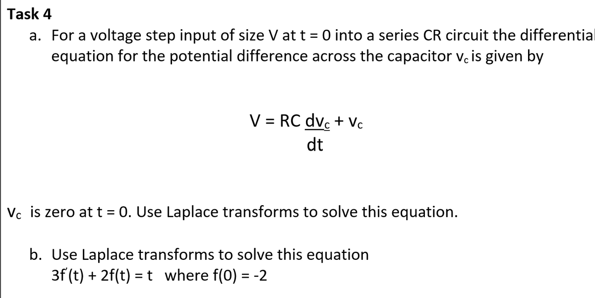 Task 4
a. For a voltage step input of size V at t= 0 into a series CR circuit the differential
equation for the potential difference across the capacitor vc is given by
V = RC dvc+Vc
dt
Vc is zero at t = 0. Use Laplace transforms to solve this equation.
b. Use Laplace transforms to solve this equation
3f (t) + 2f(t) = t where f(0) = -2