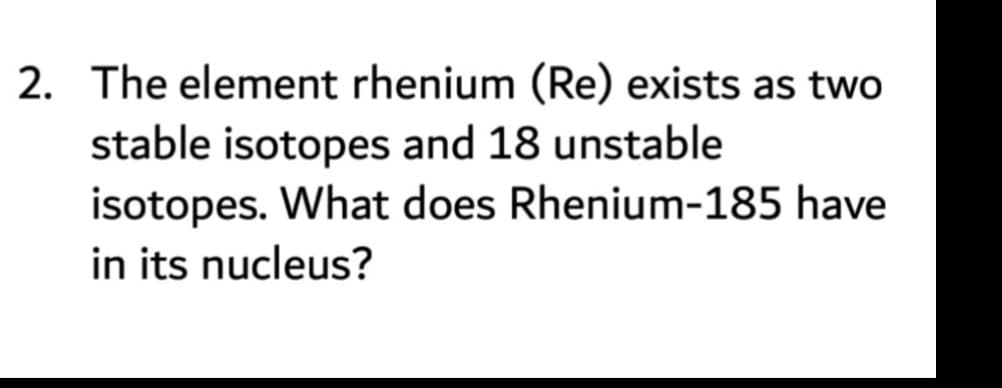 2. The element rhenium (Re) exists as two
stable isotopes and 18 unstable
isotopes. What does Rhenium-185 have
in its nucleus?
