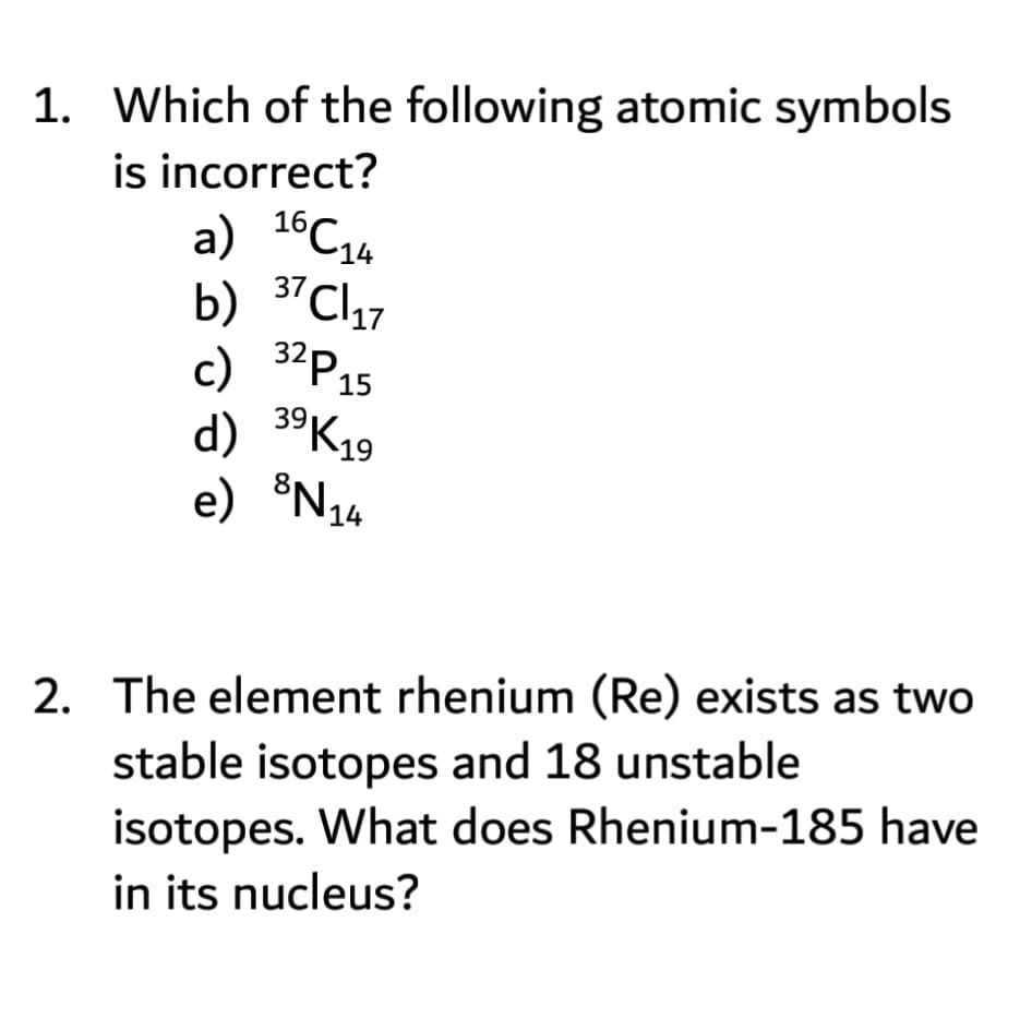 c) 34P15
1. Which of the following atomic symbols
is incorrect?
16
14
37
C17
b)
'P15
d) 3°K19
e) ®N14
2. The element rhenium (Re) exists as two
stable isotopes and 18 unstable
isotopes. What does Rhenium-185 have
in its nucleus?
