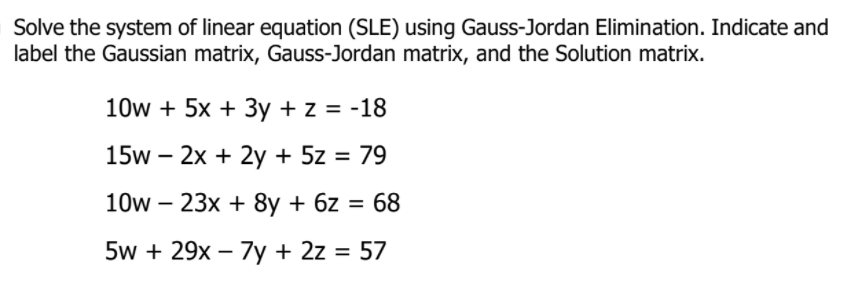 Solve the system of linear equation (SLE) using Gauss-Jordan Elimination. Indicate and
label the Gaussian matrix, Gauss-Jordan matrix, and the Solution matrix.
10w + 5x + 3y + z = -18
15w – 2x + 2y + 5z = 79
10w – 23x + 8y + 6z = 68
5w + 29x – 7y + 2z = 57
