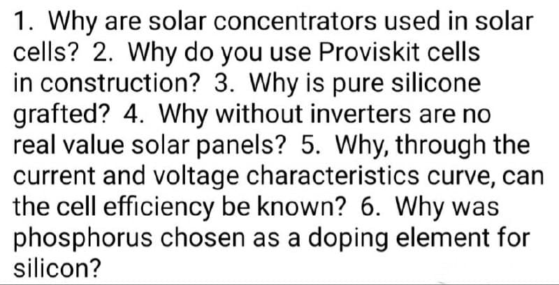 1. Why are solar concentrators used in solar
cells? 2. Why do you use Proviskit cells
in construction? 3. Why is pure silicone
grafted? 4. Why without inverters are no
real value solar panels? 5. Why, through the
current and voltage characteristics curve, can
the cell efficiency be known? 6. Why was
phosphorus chosen as a doping element for
silicon?