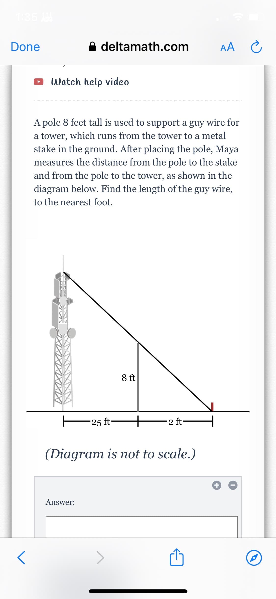Done
deltamath.com
Watch help video
A pole 8 feet tall is used to support a guy wire for
a tower, which runs from the tower to a metal
stake in the ground. After placing the pole, Maya
measures the distance from the pole to the stake
and from the pole to the tower, as shown in the
diagram below. Find the length of the guy wire,
to the nearest foot.
Answer:
25 ft-
8 ft
2 ft-
(Diagram is not to scale.)
AA C