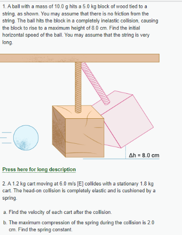 1. A ball with a mass of 10.0 g hits a 5.0 kg block of wood tied to a
string, as shown. You may assume that there is no friction from the
string. The ball hits the block in a completely inelastic collision, causing
the block to rise to a maximum height of 8.0 cm. Find the initial
horizontal speed of the ball. You may assume that the string is very
long.
|||
Ah = 8.0 cm
Press here for long description
2.A 1.2 kg cart moving at 6.0 m/s [E] collides with a stationary 1.8 kg
cart. The head-on collision is completely elastic and is cushioned by a
spring.
a. Find the velocity of each cart after the collision.
b. The maximum compression of the spring during the collision is 2.0
cm. Find the spring constant.