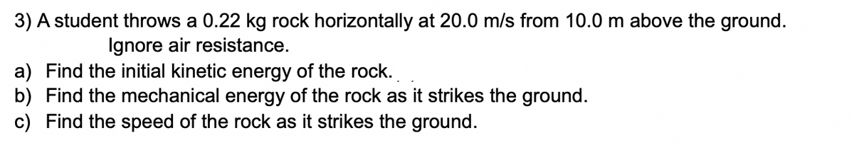 3) A student throws a 0.22 kg rock horizontally at 20.0 m/s from 10.0 m above the ground.
Ignore air resistance.
a) Find the initial kinetic energy of the rock.
b) Find the mechanical energy of the rock as it strikes the ground.
c) Find the speed of the rock as it strikes the ground.
