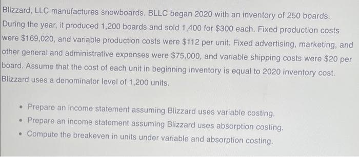 Blizzard, LLC manufactures snowboards. BLLC began 2020 with an inventory of 250 boards.
During the year, it produced 1,200 boards and sold 1,400 for $300 each. Fixed production costs
were $169,020, and variable production costs were $112 per unit. Fixed advertising, marketing, and
other general and administrative expenses were $75,000, and variable shipping costs were $20 per
board. Assume that the cost of each unit in beginning inventory is equal to 2020 inventory cost.
Blizzard uses a denominator level of 1,200 units.
• Prepare an income statement assuming Blizzard uses variable costing.
• Prepare an income statement assuming Blizzard uses absorption costing.
• Compute the breakeven in units under variable and absorption costing.
