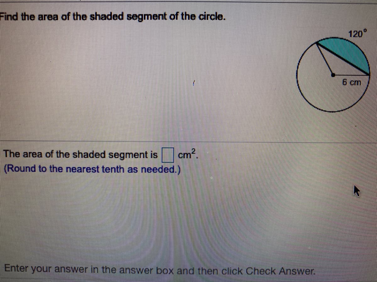 Find the area of the shaded segment of the circle.
120
6 cm
The area of the shaded segment is
cm2
(Round to the nearest tenth as needed.)
Enter your answer.in the answer box and then click Check Answer.
