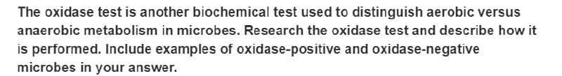 The oxidase test is another biochemical test used to distinguish aerobic versus
anaerobic metabolism in microbes. Research the oxidase test and describe how it
is performed. Include examples of oxidase-positive and oxidase-negative
microbes in your answer.
