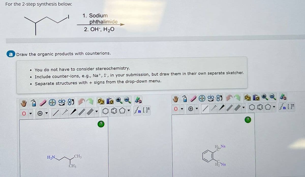 For the 2-step synthesis below:
1. Sodium
phthalimide
2. OH, H₂O
a Draw the organic products with counterions.
0
• You do not have to consider stereochemistry.
Include counter-ions, e.g., Na+, I, in your submission, but draw them in their own separate sketcher.
⚫ Separate structures with + signs from the drop-down menu.
9.85
85
H₂N.
CH3
CH3
?
Sa
a-Na
व्
HNa
?
n F