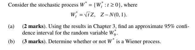 Consider the stochastic process W* = {W, :t≥ 0}, where
W√Z, Z-N(0, 1).
(a) (2 marks). Using the results in Chapter 3, find an approximate 95% confi-
dence interval for the random variable W,.
(b) (3 marks). Determine whether or not W* is a Wiener process.