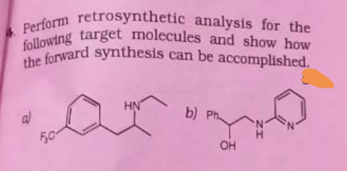 Perform retrosynthetic analysis for the
following target molecules and show how
the forward synthesis can be accomplished.
the forward synthesis can be
accomplished.
HN
b) Ph.
al
F,0°
OH
