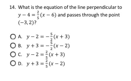 14. What is the equation of the line perpendicular to
2
y – 4 = (x – 6) and passes through the point
(-3,2)?
5
O A. y - 2 = -;(x+ 3)
O B. y +3 = -;(x – 2)
Ос. у -2 %3D (x + 3)
O D. y +3 =(x – 2)
2
5
5
2
