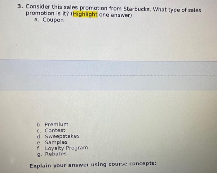 3. Consider this sales promotion from Starbucks. What type of sales
promotion is it? (Highlight one answer)
a. Coupon
b. Premium
c. Contest
d. Sweepstakes
e. Samples
f. Loyalty Program
g. Rebates
Explain your answer using course concepts: