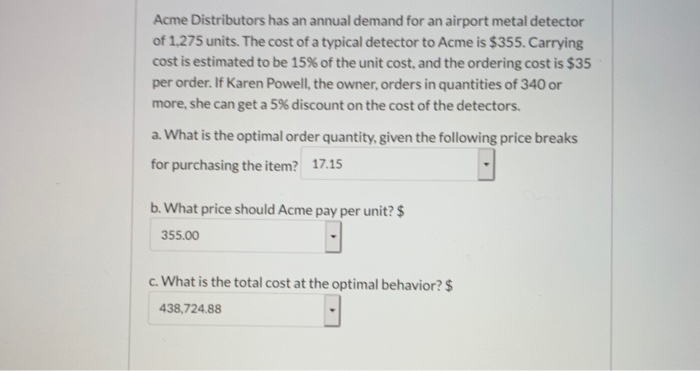 Acme Distributors has an annual demand for an airport metal detector
of 1,275 units. The cost of a typical detector to Acme is $355. Carrying
cost is estimated to be 15% of the unit cost, and the ordering cost is $35
per order. If Karen Powell, the owner, orders in quantities of 340 or
more, she can get a 5% discount on the cost of the detectors.
a. What is the optimal order quantity, given the following price breaks
for purchasing the item? 17.15
b. What price should Acme pay per unit? $
355.00
c. What is the total cost at the optimal behavior? $
438,724.88