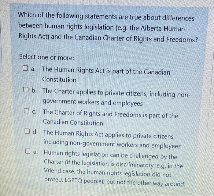 Which of the following statements are true about differences
between human rights legislation (e.g. the Alberta Human
Rights Act) and the Canadian Charter of Rights and Freedoms?
Select one or more:
a. The Human Rights Act is part of the Canadian
Constitution
Ob. The Charter applies to private citizens, including non-
government workers and employees
c. The Charter of Rights and Freedoms is part of the
Canadian Constitution
Od. The Human Rights Act applies to private citizens,
including non-government workers and employees
Oe. Human rights legislation can be challenged by the
Charter (if the legislation is discriminatory, e.g. in the
Vriend case, the human rights legislation did not
protect LGBTQ people), but not the other way around.