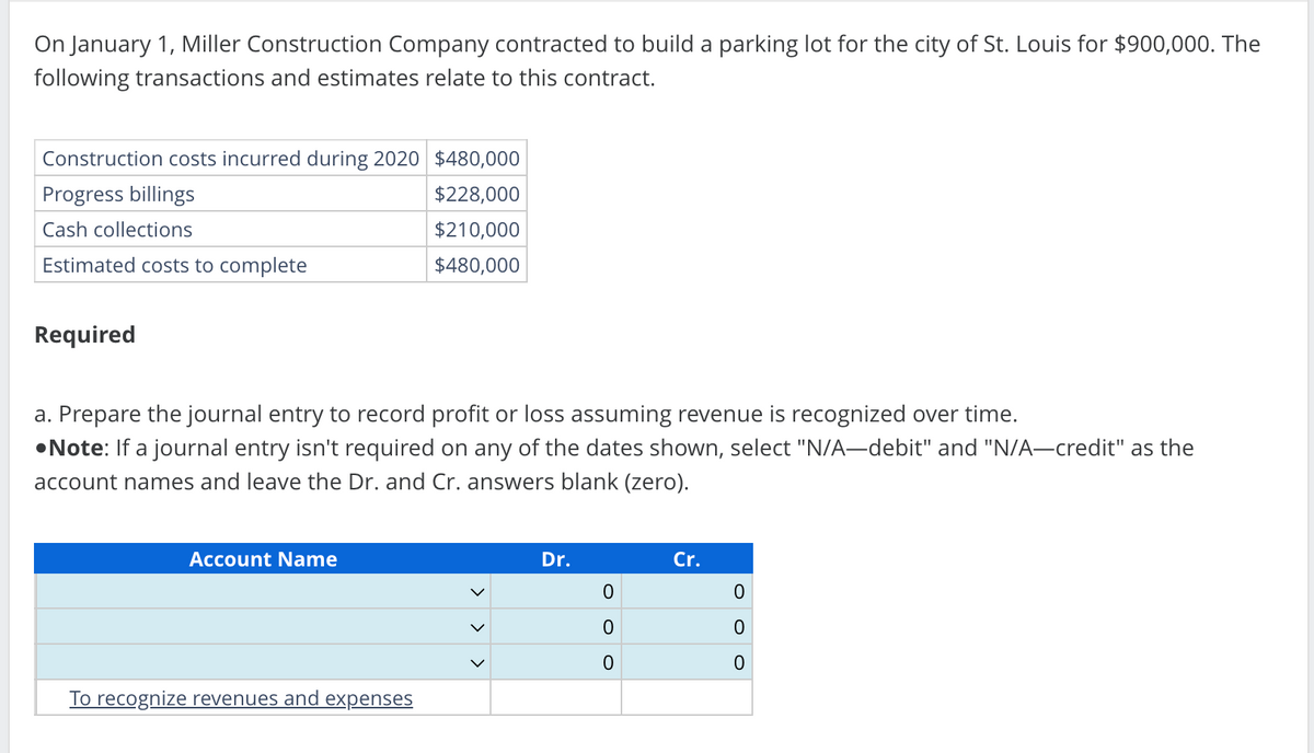 On January 1, Miller Construction Company contracted to build a parking lot for the city of St. Louis for $900,000. The
following transactions and estimates relate to this contract.
Construction costs incurred during 2020 $480,000
Progress billings
$228,000
Cash collections
$210,000
Estimated costs to complete
$480,000
Required
a. Prepare the journal entry to record profit or loss assuming revenue is recognized over time.
•Note: If a journal entry isn't required on any of the dates shown, select "N/A-debit" and "N/A-credit" as the
account names and leave the Dr. and Cr. answers blank (zero).
Account Name
To recognize revenues and expenses
Dr.
0
0
0
Cr.
0
0
0