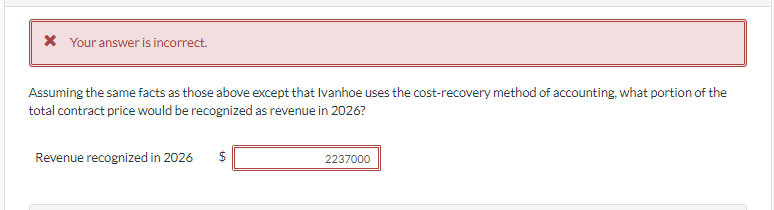 * Your answer is incorrect.
Assuming the same facts as those above except that Ivanhoe uses the cost-recovery method of accounting, what portion of the
total contract price would be recognized as revenue in 2026?
Revenue recognized in 2026
$
2237000