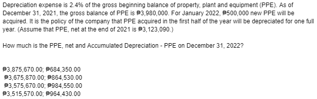 Depreciation expense is 2.4% of the gross beginning balance of property, plant and equipment (PPE). As of
December 31, 2021, the gross balance of PPE is P3,980,000. For January 2022, P500,000 new PPE will be
acquired. It is the policy of the company that PPE acquired in the first half of the year will be depreciated for one full
year. (Assume that PPE, net at the end of 2021 is #3,123,090.)
How much is the PPE, net and Accumulated Depreciation - PPE on December 31, 2022?
P3,875,670.00; P684,350.00
P3,675,870.00; P864,530.00
P3,575,670.00; P984,550.00
P3,515,570.00; P964,430.00
