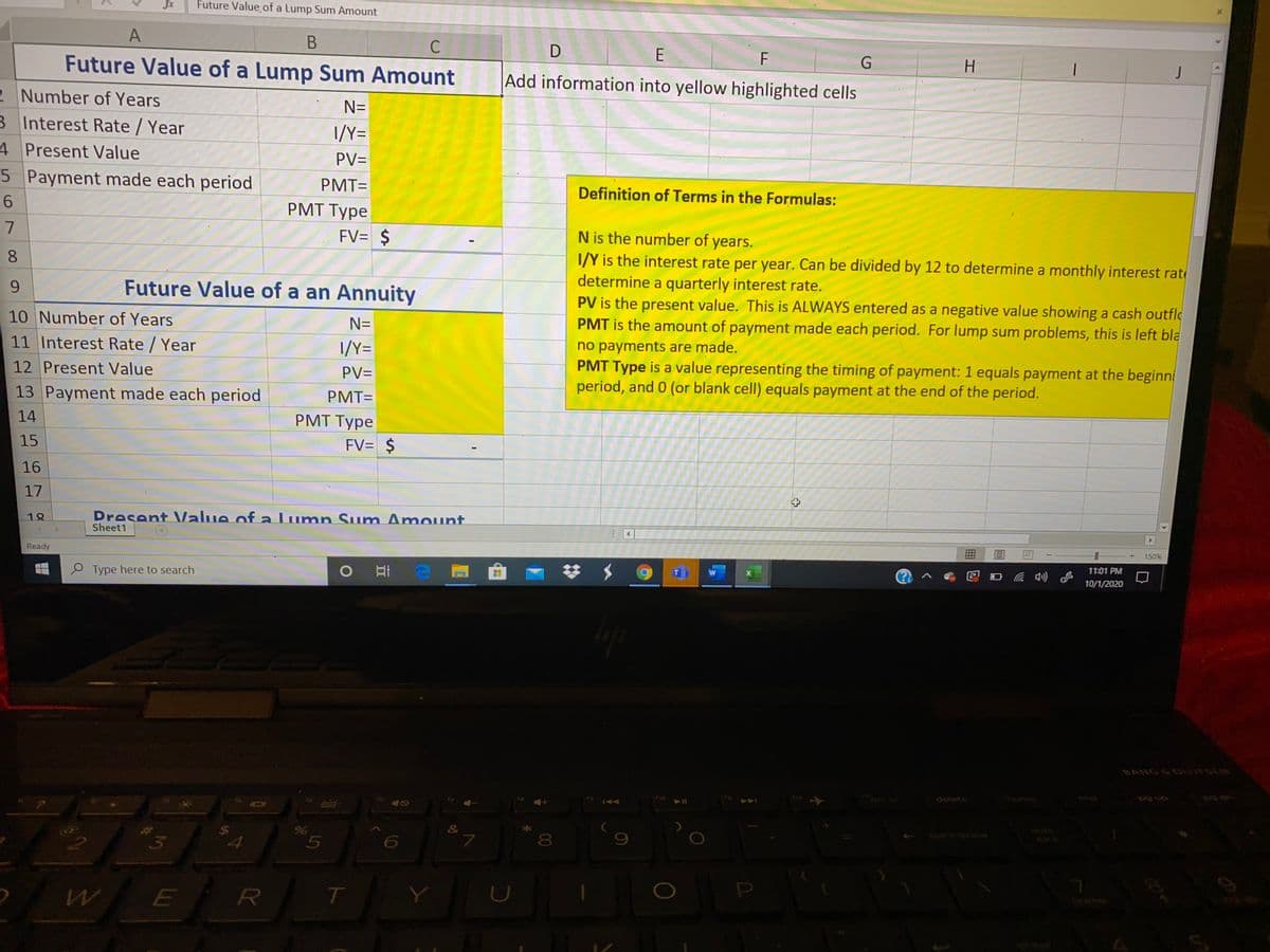 Jx
Future Value of a Lump Sum Amount
A
C
E
H.
Future Value of a Lump Sum Amount
Add information into yellow highlighted cells
2 Number of Years
N=
B Interest Rate / Year
I/Y=
4 Present Value
PV=
5 Payment made each period
PMT=
Definition of Terms in the Formulas:
PMT Type
7
FV= $
N is the number of years.
I/Y is the interest rate per year. Can be divided by 12 to determine a monthly interest rat
determine a quarterly interest rate.
PV is the present value. This is ALWAYS entered as a negative value showing a cash outfle
PMT is the amount of payment made each period. For lump sum problems, this is left bla
8.
Future Value of a an Annuity
10 Number of Years
N=
no payments are made.
PMT Type is a value representing the timing of payment: 1 equals payment at the beginni
period, and 0 (or blank cell) equals payment at the end of the period.
11 Interest Rate / Year
I/Y=
12 Present Value
PV=
13 Payment made each period
PMT=
14
PMT Type
15
FV= $
16
17
Dresent Value of a lumn Sum Amount
Sheet1
18
150%
Ready
11:01 PM
梦 $
10/1/2020
O Type here to search
BANG&OUFSCN
delete
144
nckspace
&
%24
7
8
U
96
