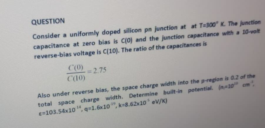 QUESTION
Consider a uniformly doped silicon pn junction at at T=300° K. The junction
capacitance at zero bias is C(0) and the junction capacitance with a 10-volt
reverse-bias voltage is C(10). The ratio of the capacitances is
C(0)
2.75
C10)
Also under reverse bias, the space charge width into the p-region is 0.2 of the
total space charge width. Determine built-in potential. (n-10
E=103.54x10
cm,
14
", q=1.6x10 , k=8.62x10 eV/K)
