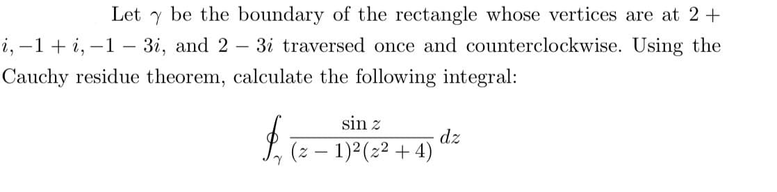 Let y be the boundary of the rectangle whose vertices are at 2+
i, -1 + i, -1- 3i, and 2 3i traversed once and counterclockwise. Using the
Cauchy residue theorem, calculate the following integral:
sin z
$ (z − 1)² (2²+4)
dz