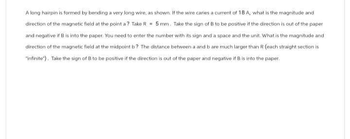 A long hairpin is formed by bending a very long wire, as shown. If the wire caries a current of 18 A, what is the magnitude and
direction of the magnetic field at the point a? Take R 5 mm. Take the sign of B to be positive if the direction is out of the paper
and negative if B is into the paper. You need to enter the number with its sign and a space and the unit. What is the magnitude and
direction of the magnetic field at the midpoint b? The distance between a and b are much larger than R (each straight section is
"infinite"). Take the sign of B to be positive if the direction is out of the paper and negative if B is into the paper.