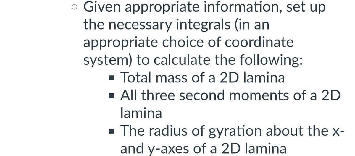 • Given appropriate information, set up
the necessary integrals (in an
appropriate choice of coordinate
system) to calculate the following:
■ Total mass of a 2D lamina
■ All three second moments of a 2D
lamina
■ The radius of gyration about the x-
and y-axes of a 2D lamina