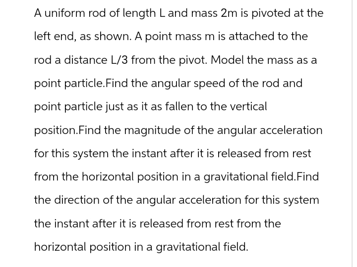 A uniform rod of length L and mass 2m is pivoted at the
left end, as shown. A point mass m is attached to the
rod a distance L/3 from the pivot. Model the mass as a
point particle. Find the angular speed of the rod and
point particle just as it as fallen to the vertical
position. Find the magnitude of the angular acceleration
for this system the instant after it is released from rest
from the horizontal position in a gravitational field. Find
the direction of the angular acceleration for this system
the instant after it is released from rest from the
horizontal position in a gravitational field.