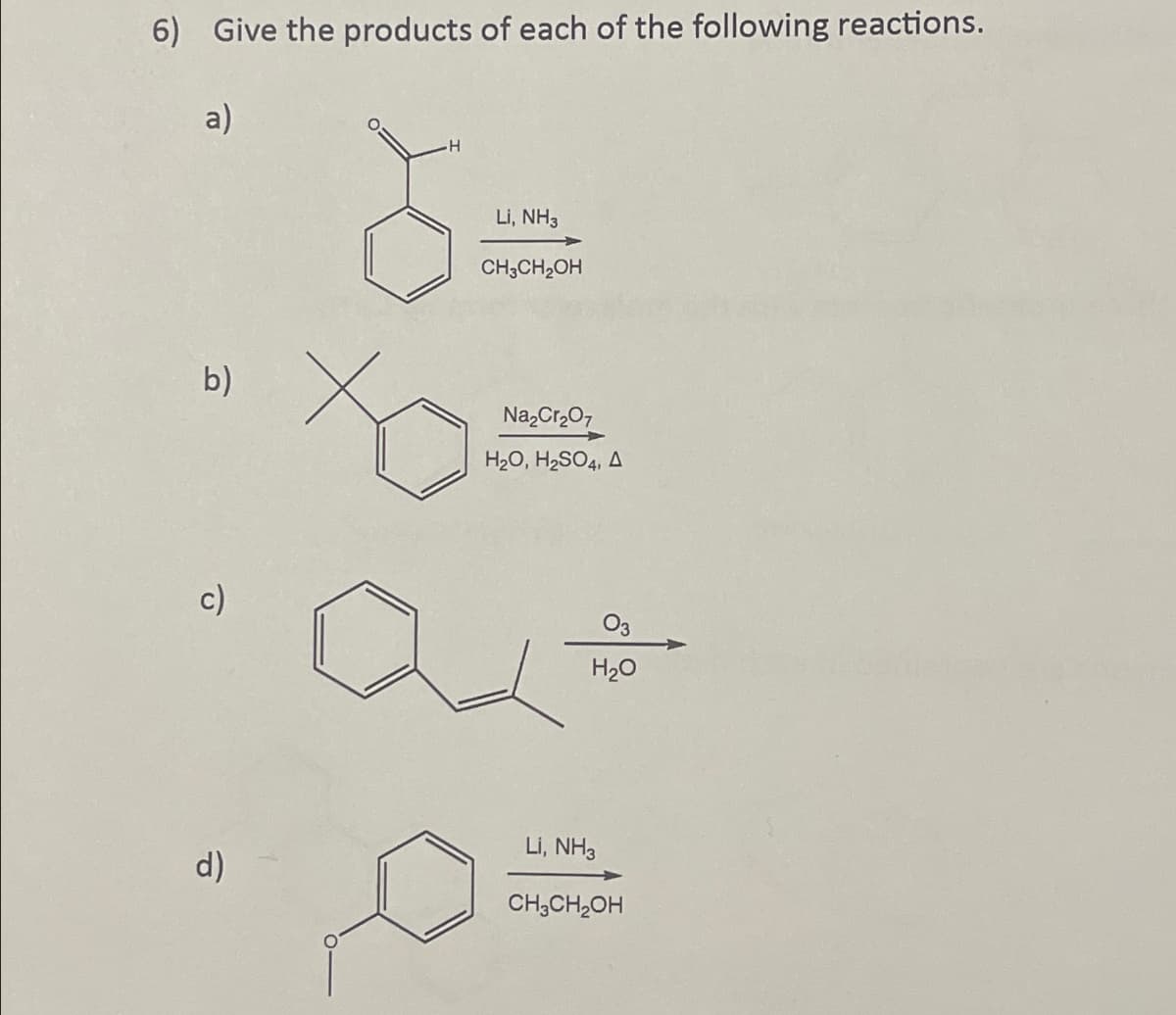 6) Give the products of each of the following reactions.
a)
b)
d)
H
Li, NH3
CH3CH₂OH
xo
Na₂Cr₂O7
H₂O, H₂SO4, A
H₂O
LI, NH3
CH₂CH₂OH