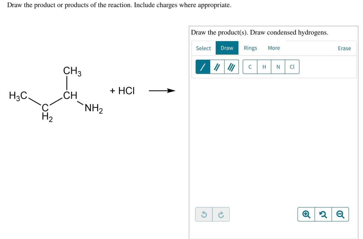 Draw the product or products of the reaction. Include charges where appropriate.
Draw the product(s). Draw condensed hydrogens.
Select
Draw
Rings
More
Erase
C
H
N
Cl
CH3
+ HCІ
H3C,
C.
H2
CH
NH2
Q 2 Q
