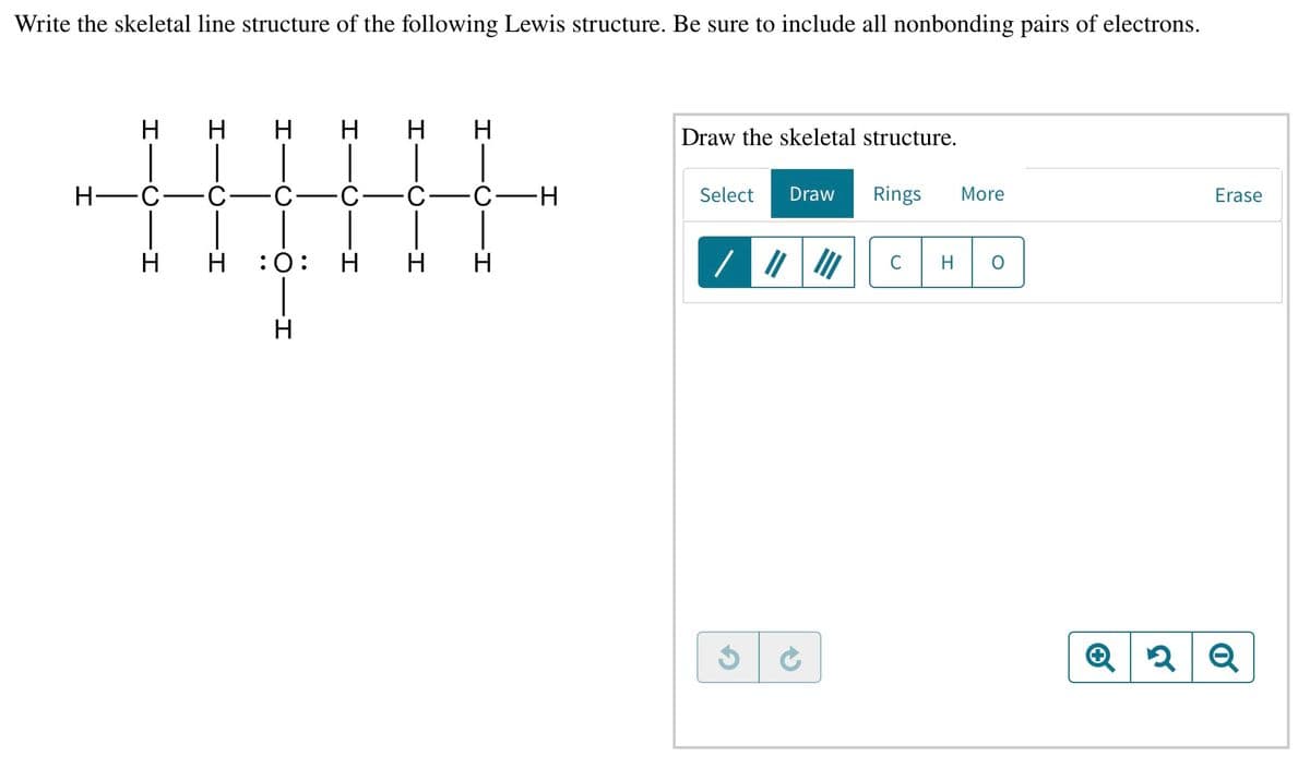 Write the skeletal line structure of the following Lewis structure. Be sure to include all nonbonding pairs of electrons.
H
H H
Η ΗΗ
Draw the skeletal structure.
H-C
C-
Select
Draw
Rings
More
Erase
H H :0:
H
