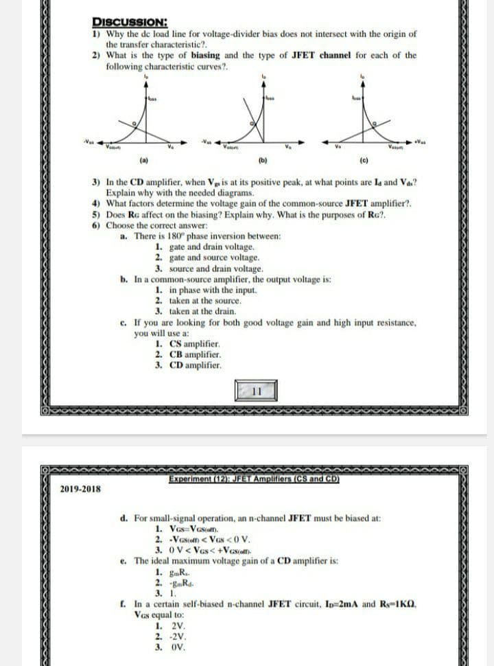 DISCUSSION:
1) Why the de load line for voltage-divider bias does not intersect with the origin of
the transfer characteristic?.
2) What is the type of biasing and the type of JFET channel for each of the
following characteristic curves?.
le
Vau
V.
Vatun
(a)
(b)
(e)
3) In the CD amplifier, when V is at its positive peak, at what points are la and Vas?
Explain why with the needed diagrams.
4) What factors determine the voltage gain of the common-source JFET amplifier?.
5) Does RG affect on the biasing? Explain why. What is the purposes of RG?.
6) Choose the correct answer:
a. There is 180° phase inversion between:
1. gate and drain voltage.
2.
* gate
e and source voltage.
3. source and drain voltage.
b. In a common-source amplifier, the output voltage is:
1. in phase with the input.
2. taken at the source.
3. taken at the drain.
c. If you are looking for both good voltage gain and high input resistance,
you will use a
1. CS amplifier.
2. CB amplifier.
3. CD amplifier.
:
11
Experiment (12HJFET Amplifiers (CS and CD)
2019-2018
d. For small-signal operation, an n-channel JFET must be biased at:
1. Vos Vesoff).
2. -Vaston) < VGs <0 V.
3. OV< Vas< +VGs(of)-
e. The ideal maximum voltage gain of a CD amplifier is:
1. gmR.
2. -gmRd.
3. 1.
f. In a certain self-biased n-channel JFET circuit, Ip 2mA and Rs-1KO,
VGs equal to:
1. 2V.
2. -2V.
3. OV,
