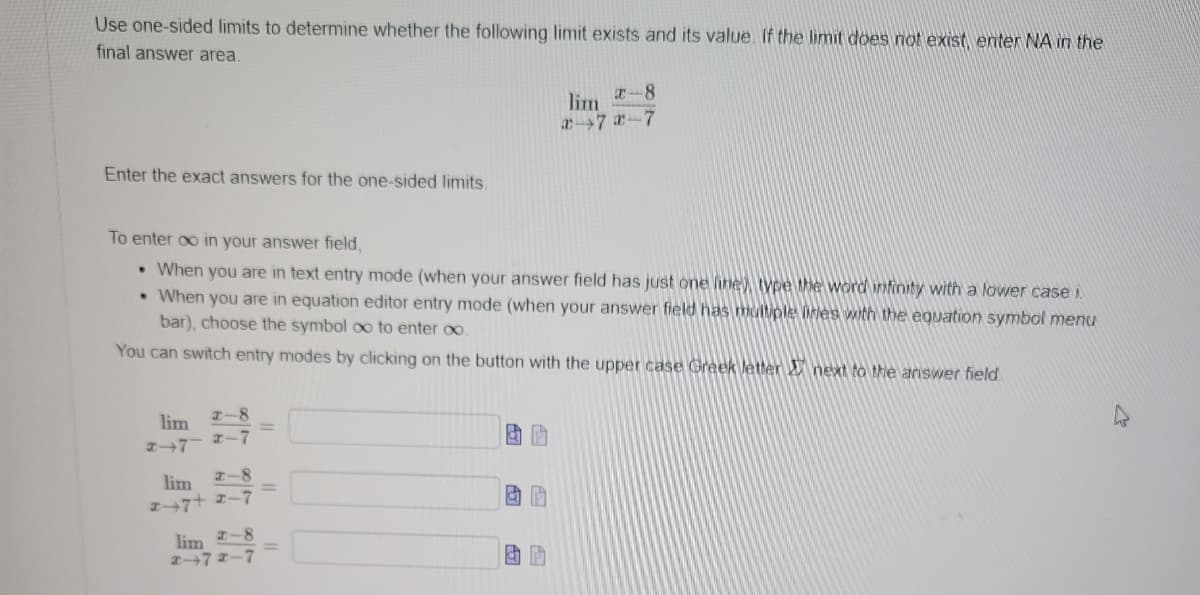 Use one-sided limits to determine whether the following limit exists and its value. If the limit does not exist, enter NA in the
final answer area.
Enter the exact answers for the one-sided limits.
To enter ∞o in your answer field,
• When you are in text entry mode (when your answer field has just one line type the word infinity with a lower case i
• When you are in equation editor entry mode (when your answer field has multiple lines with the equation symbol menu
bar), choose the symbol oo to enter ∞o.
You can switch entry modes by clicking on the button with the upper case Greek letter next to the answer field
lim
2-7
2-8
x-7
lim 2-8
247+ 2-7
lim
2-8
2-72-7
ap
x-8
lim
x-7x-7
& B