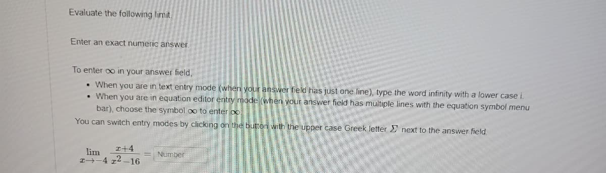 Evaluate the following limit.
Enter an exact numeric answer.
To enter ∞o in your answer field,
When you are in text entry mode (when your answer field has just one line), type the word infinity with a lower case i.
When you are in equation editor entry mode (when your answer field has multiple lines with the equation symbol menu
bar), choose the symbol oo to enter oo
You can switch entry modes by clicking on the button with the upper case Greek letter next to the answer field.
lim
x+4
472. -16
Number