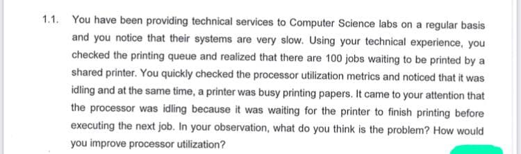 1.1. You have been providing technical services to Computer Science labs on a regular basis
and you notice that their systems are very slow. Using your technical experience, you
checked the printing queue and realized that there are 100 jobs waiting to be printed by a
shared printer. You quickly checked the processor utilization metrics and noticed that it was
idling and at the same time, a printer was busy printing papers. It came to your attention that
the processor was idling because it was waiting for the printer to finish printing before
executing the next job. In your observation, what do you think is the problem? How would
you improve processor utilization?
