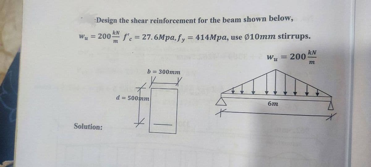 Design the shear reinforcement for the beam shown below,
kN
W₂ = 200 f'c = 27.6Mpa, fy = 414Mpa, use Ø10mm stirrups.
m
W₂ = 200
Solution:
b=300mm
d = 500mm
*
X
6m
kN
m