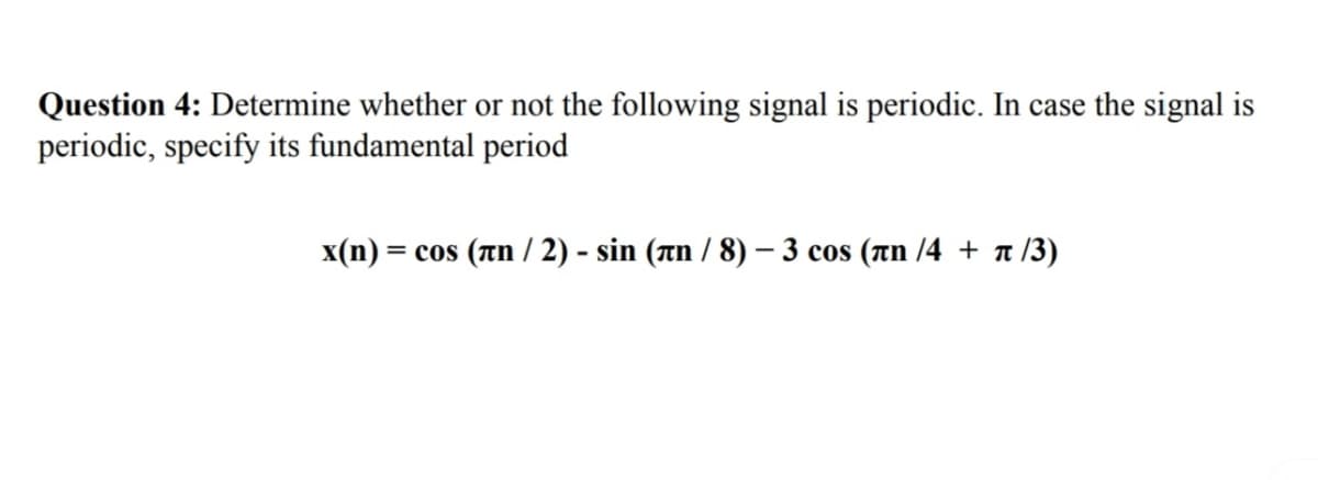 Question 4: Determine whether or not the following signal is periodic. In case the signal is
periodic, specify its fundamental period
x(n) = cos (лn/2) - sin (лn / 8) - 3 cos (лn /4 + π/3)