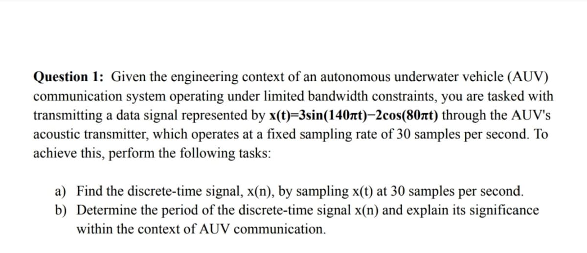 Question 1: Given the engineering context of an autonomous underwater vehicle (AUV)
communication system operating under limited bandwidth constraints, you are tasked with
transmitting a data signal represented by x(t)=3sin(140лt)-2cos(80πt) through the AUV's
acoustic transmitter, which operates at a fixed sampling rate of 30 samples per second. To
achieve this, perform the following tasks:
a) Find the discrete-time signal, x(n), by sampling x(t) at 30 samples per second.
b) Determine the period of the discrete-time signal x(n) and explain its significance
within the context of AUV communication.