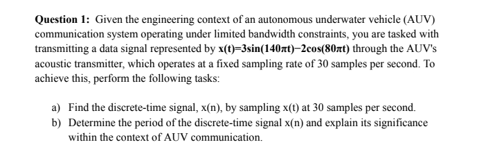 Question 1: Given the engineering context of an autonomous underwater vehicle (AUV)
communication system operating under limited bandwidth constraints, you are tasked with
transmitting a data signal represented by x(t)=3sin(140zt) 2cos(80xt) through the AUV's
acoustic transmitter, which operates at a fixed sampling rate of 30 samples per second. To
achieve this, perform the following tasks:
a) Find the discrete-time signal, x(n), by sampling x(t) at 30 samples per second.
b) Determine the period of the discrete-time signal x(n) and explain its significance
within the context of AUV communication.