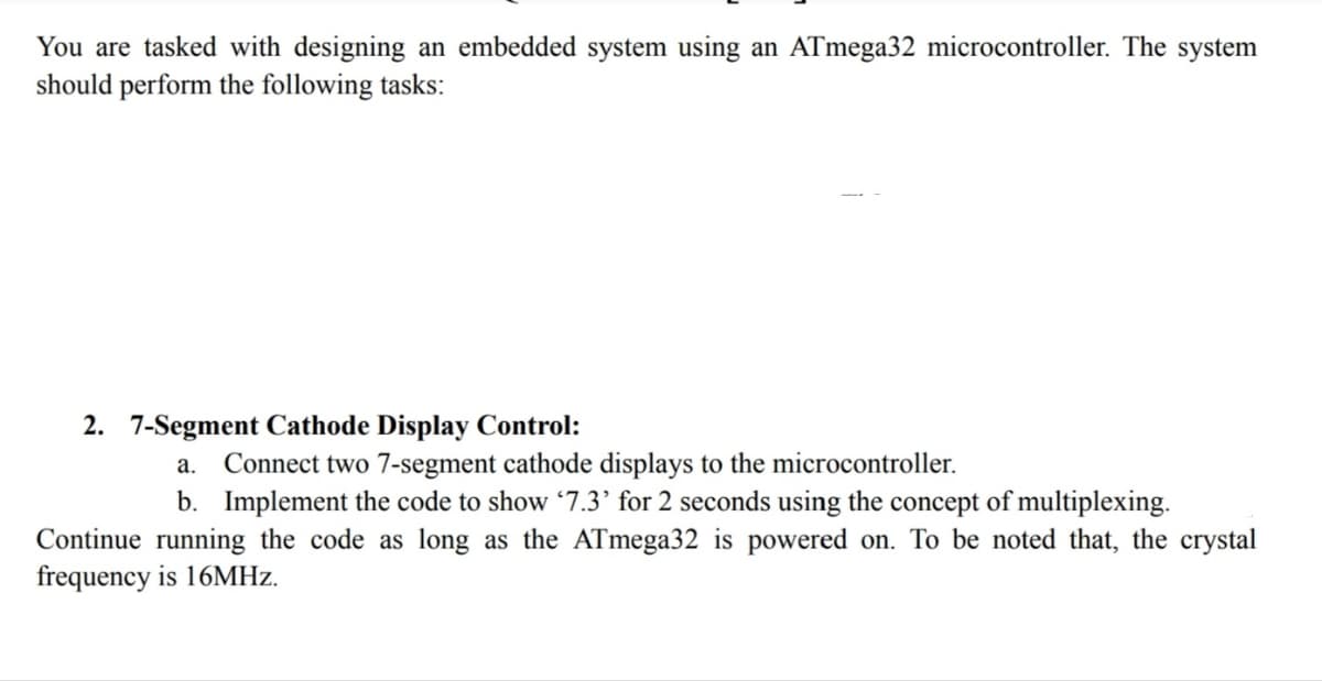 You are tasked with designing an embedded system using an ATmega32 microcontroller. The system
should perform the following tasks:
2. 7-Segment Cathode Display Control:
a. Connect two 7-segment cathode displays to the microcontroller.
b. Implement the code to show '7.3' for 2 seconds using the concept of multiplexing.
Continue running the code as long as the ATmega32 is powered on. To be noted that, the crystal
frequency is 16MHz.