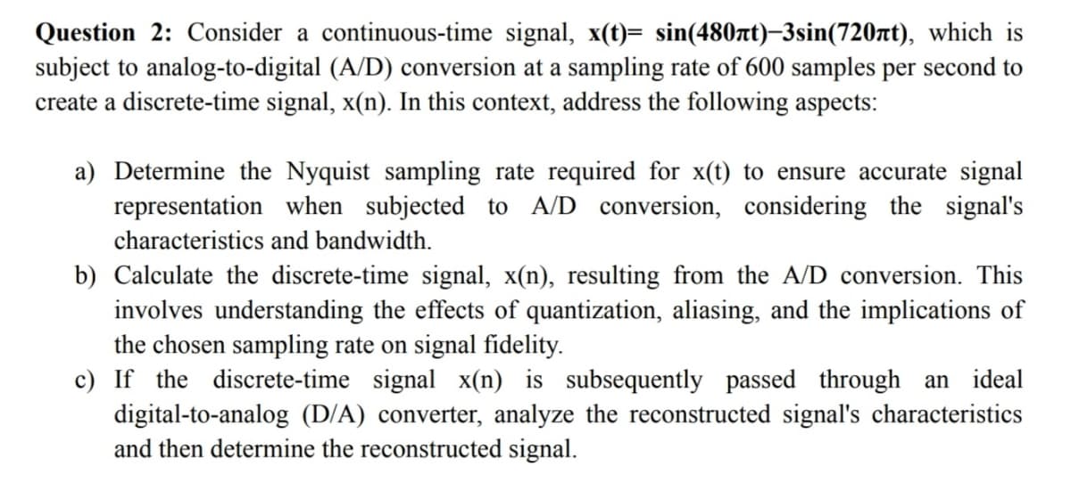Question 2: Consider a continuous-time signal, x(t)= sin(480лt)-3sin(720лt), which is
subject to analog-to-digital (A/D) conversion at a sampling rate of 600 samples per second to
create a discrete-time signal, x(n). In this context, address the following aspects:
a) Determine the Nyquist sampling rate required for x(t) to ensure accurate signal
representation when subjected to A/D conversion, considering the signal's
characteristics and bandwidth.
b) Calculate the discrete-time signal, x(n), resulting from the A/D conversion. This
involves understanding the effects of quantization, aliasing, and the implications of
the chosen sampling rate on signal fidelity.
c) If the discrete-time signal x(n) is subsequently passed through an ideal
digital-to-analog (D/A) converter, analyze the reconstructed signal's characteristics
and then determine the reconstructed signal.