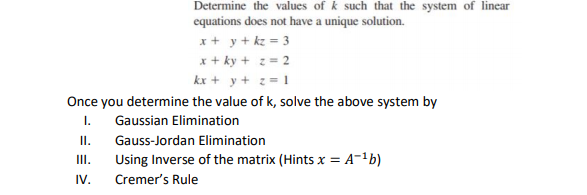 Determine the values of k such that the system of linear
equations does not have a unique solution.
x+ y + kz = 3
x+ ky + 2= 2
kx + y+ z = 1
Once you determine the value of k, solve the above system by
I. Gaussian Elimination
II.
Using Inverse of the matrix (Hints x = A-1b)
Gauss-Jordan Elimination
III.
IV.
Cremer's Rule
