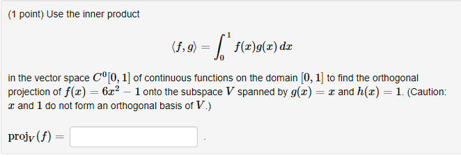 (1 point) Use the inner product
(5, 9) = [ ` f(2)g(x) dz
in the vector space C°[0, 1] of continuous functions on the domain [0, 1] to find the orthogonal
projection of f(x) = 6x² – 1 onto the subspace V spanned by g(x) = x and h(x) = 1. (Caution:
x and 1 do not form an orthogonal basis of V.)
projy (f)
