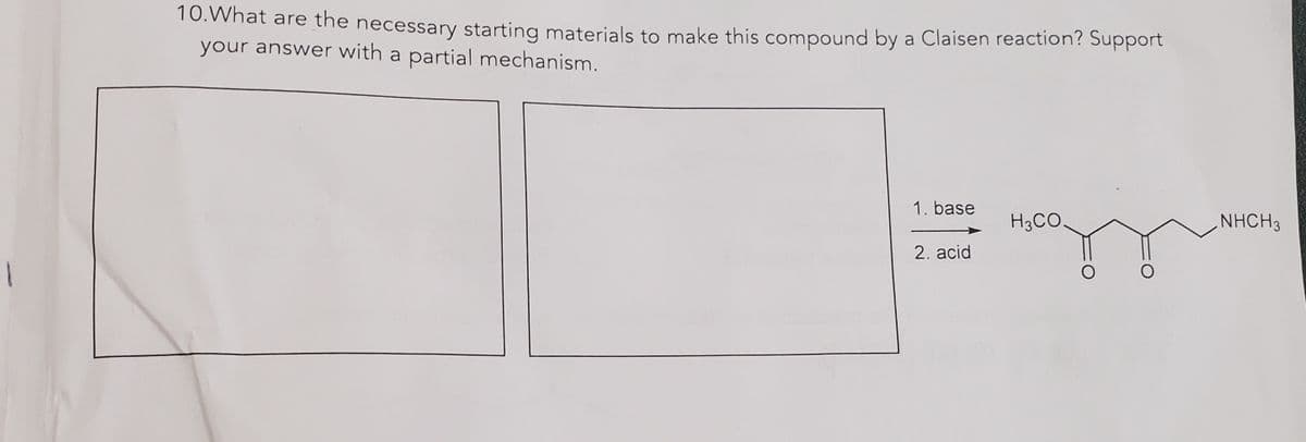 1
10. What are the necessary starting materials to make this compound by a Claisen reaction? Support
your answer with a partial mechanism.
1. base
2. acid
H3CO
NHCH3