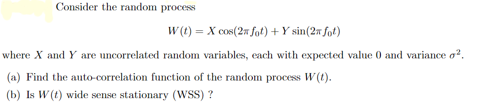 Consider the random process
W(t) = X cos(2π fot) + Y sin(2π fot)
where X and Y are uncorrelated random variables, each with expected value 0 and variance o².
(a) Find the auto-correlation function of the random process W(t).
(b) Is W (t) wide sense stationary (WSS) ?